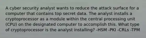 A cyber security analyst wants to reduce the attack surface for a computer that contains top secret data. The analyst installs a cryptoprocessor as a module within the central processing unit (CPU) on the designated computer to accomplish this. What type of cryptoprocessor is the analyst installing? -HSM -PKI -CRLs -TPM