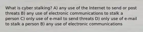 What is cyber stalking? A) any use of the Internet to send or post threats B) any use of electronic communications to stalk a person C) only use of e-mail to send threats D) only use of e-mail to stalk a person B) any use of electronic communications