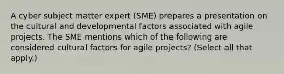 A cyber subject matter expert (SME) prepares a presentation on the cultural and developmental factors associated with agile projects. The SME mentions which of the following are considered cultural factors for agile projects? (Select all that apply.)