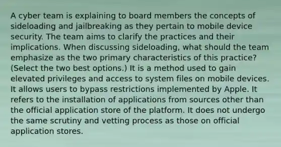 A cyber team is explaining to board members the concepts of sideloading and jailbreaking as they pertain to mobile device security. The team aims to clarify the practices and their implications. When discussing sideloading, what should the team emphasize as the two primary characteristics of this practice? (Select the two best options.) It is a method used to gain elevated privileges and access to system files on mobile devices. It allows users to bypass restrictions implemented by Apple. It refers to the installation of applications from sources other than the official application store of the platform. It does not undergo the same scrutiny and vetting process as those on official application stores.