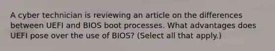 A cyber technician is reviewing an article on the differences between UEFI and BIOS boot processes. What advantages does UEFI pose over the use of BIOS? (Select all that apply.)