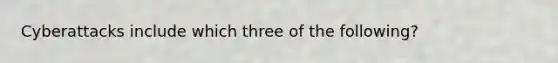 Cyberattacks include which three of the following?