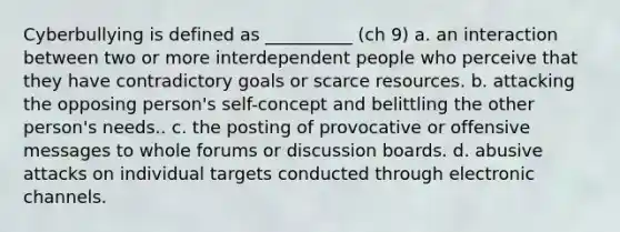 Cyberbullying is defined as __________ (ch 9) a. an interaction between two or more interdependent people who perceive that they have contradictory goals or scarce resources. b. attacking the opposing person's self-concept and belittling the other person's needs.. c. the posting of provocative or offensive messages to whole forums or discussion boards. d. abusive attacks on individual targets conducted through electronic channels.