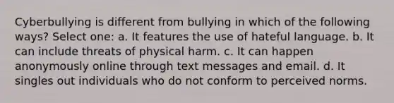 Cyberbullying is different from bullying in which of the following ways? Select one: a. It features the use of hateful language. b. It can include threats of physical harm. c. It can happen anonymously online through text messages and email. d. It singles out individuals who do not conform to perceived norms.