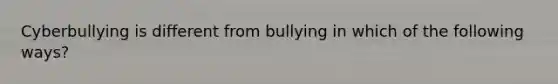 Cyberbullying is different from bullying in which of the following ways?