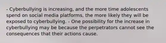 - Cyberbullying is increasing, and the more time adolescents spend on social media platforms, the more likely they will be exposed to cyberbullying. - One possibility for the increase in cyberbullying may be because the perpetrators cannot see the consequences that their actions cause.