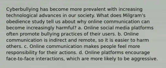 Cyberbullying has become more prevalent with increasing technological advances in our society. What does Milgram's obedience study tell us about why online communication can become increasingly harmful? a. Online social media platforms often promote bullying practices of their users. b. Online communication is indirect and remote, so it is easier to harm others. c. Online communication makes people feel more responsibility for their actions. d. Online platforms encourage face-to-face interactions, which are more likely to be aggressive.