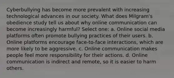 Cyberbullying has become more prevalent with increasing technological advances in our society. What does Milgram's obedience study tell us about why online communication can become increasingly harmful? Select one: a. Online social media platforms often promote bullying practices of their users. b. Online platforms encourage face-to-face interactions, which are more likely to be aggressive. c. Online communication makes people feel more responsibility for their actions. d. Online communication is indirect and remote, so it is easier to harm others.