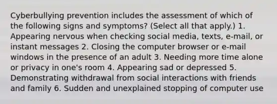 Cyberbullying prevention includes the assessment of which of the following signs and symptoms? (Select all that apply.) 1. Appearing nervous when checking social media, texts, e-mail, or instant messages 2. Closing the computer browser or e-mail windows in the presence of an adult 3. Needing more time alone or privacy in one's room 4. Appearing sad or depressed 5. Demonstrating withdrawal from social interactions with friends and family 6. Sudden and unexplained stopping of computer use