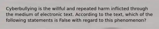 Cyberbullying is the willful and repeated harm inflicted through the medium of electronic text. According to the text, which of the following statements is False with regard to this phenomenon?