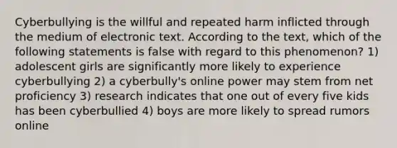 Cyberbullying is the willful and repeated harm inflicted through the medium of electronic text. According to the text, which of the following statements is false with regard to this phenomenon? 1) adolescent girls are significantly more likely to experience cyberbullying 2) a cyberbully's online power may stem from net proficiency 3) research indicates that one out of every five kids has been cyberbullied 4) boys are more likely to spread rumors online