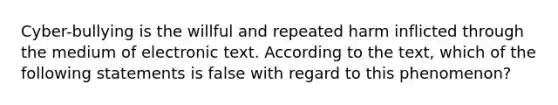 Cyber-bullying is the willful and repeated harm inflicted through the medium of electronic text. According to the text, which of the following statements is false with regard to this phenomenon?