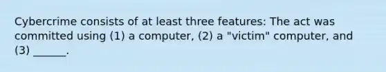 Cybercrime consists of at least three features: The act was committed using (1) a computer, (2) a "victim" computer, and (3) ______.