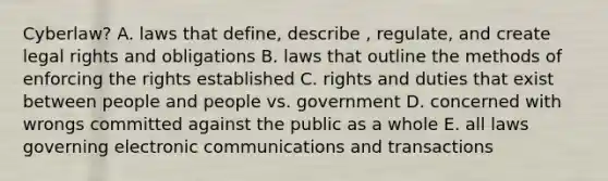 Cyberlaw? A. laws that define, describe , regulate, and create legal rights and obligations B. laws that outline the methods of enforcing the rights established C. rights and duties that exist between people and people vs. government D. concerned with wrongs committed against the public as a whole E. all laws governing electronic communications and transactions