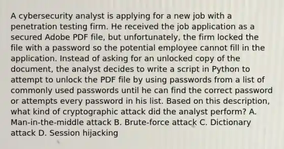 A cybersecurity analyst is applying for a new job with a penetration testing firm. He received the job application as a secured Adobe PDF file, but unfortunately, the firm locked the file with a password so the potential employee cannot fill in the application. Instead of asking for an unlocked copy of the document, the analyst decides to write a script in Python to attempt to unlock the PDF file by using passwords from a list of commonly used passwords until he can find the correct password or attempts every password in his list. Based on this description, what kind of cryptographic attack did the analyst perform? A. Man-in-the-middle attack B. Brute-force attack C. Dictionary attack D. Session hijacking