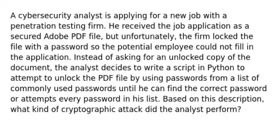 A cybersecurity analyst is applying for a new job with a penetration testing firm. He received the job application as a secured Adobe PDF file, but unfortunately, the firm locked the file with a password so the potential employee could not fill in the application. Instead of asking for an unlocked copy of the document, the analyst decides to write a script in Python to attempt to unlock the PDF file by using passwords from a list of commonly used passwords until he can find the correct password or attempts every password in his list. Based on this description, what kind of cryptographic attack did the analyst perform?