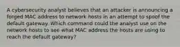 A cybersecurity analyst believes that an attacker is announcing a forged MAC address to network hosts in an attempt to spoof the default gateway. Which command could the analyst use on the network hosts to see what MAC address the hosts are using to reach the default gateway?