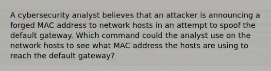 A cybersecurity analyst believes that an attacker is announcing a forged MAC address to network hosts in an attempt to spoof the default gateway. Which command could the analyst use on the network hosts to see what MAC address the hosts are using to reach the default gateway?