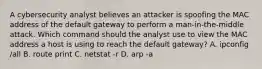 A cybersecurity analyst believes an attacker is spoofing the MAC address of the default gateway to perform a man-in-the-middle attack. Which command should the analyst use to view the MAC address a host is using to reach the default gateway? A. ipconfig /all B. route print C. netstat -r D. arp -a