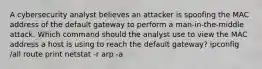 A cybersecurity analyst believes an attacker is spoofing the MAC address of the default gateway to perform a man-in-the-middle attack. Which command should the analyst use to view the MAC address a host is using to reach the default gateway? ipconfig /all route print netstat -r arp -a