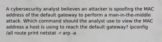 A cybersecurity analyst believes an attacker is spoofing the MAC address of the default gateway to perform a man-in-the-middle attack. Which command should the analyst use to view the MAC address a host is using to reach the default gateway? ipconfig /all route print netstat -r arp -a