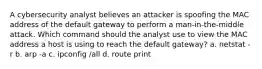 A cybersecurity analyst believes an attacker is spoofing the MAC address of the default gateway to perform a man-in-the-middle attack. Which command should the analyst use to view the MAC address a host is using to reach the default gateway? a. netstat -r b. arp -a c. ipconfig /all d. route print