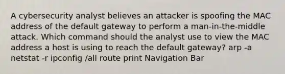 A cybersecurity analyst believes an attacker is spoofing the MAC address of the default gateway to perform a man-in-the-middle attack. Which command should the analyst use to view the MAC address a host is using to reach the default gateway? arp -a netstat -r ipconfig /all route print Navigation Bar