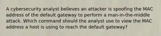 A cybersecurity analyst believes an attacker is spoofing the MAC address of the default gateway to perform a man-in-the-middle attack. Which command should the analyst use to view the MAC address a host is using to reach the default gateway?