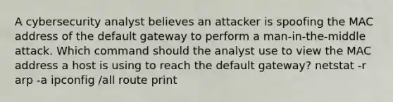 A cybersecurity analyst believes an attacker is spoofing the MAC address of the default gateway to perform a man-in-the-middle attack. Which command should the analyst use to view the MAC address a host is using to reach the default gateway? netstat -r arp -a ipconfig /all route print