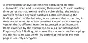 A cybersecurity analyst just finished conducting an initial vulnerability scan and is reviewing their results. To avoid wasting time on results that are not really a vulnerability, the analyst wants to remove any false positives before remediating the findings. Which of the following is an indicator that something in their results would be a false positive? A scan result showing a version that is different from the automated asset inventory Items classified by the system as Low or as For Informational Purposes Only A finding that shows the scanner compliance plug-ins are not up-to-date An HTTPS entry that indicates the web page is securely encrypted