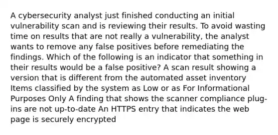 A cybersecurity analyst just finished conducting an initial vulnerability scan and is reviewing their results. To avoid wasting time on results that are not really a vulnerability, the analyst wants to remove any false positives before remediating the findings. Which of the following is an indicator that something in their results would be a false positive? A scan result showing a version that is different from the automated asset inventory Items classified by the system as Low or as For Informational Purposes Only A finding that shows the scanner compliance plug-ins are not up-to-date An HTTPS entry that indicates the web page is securely encrypted