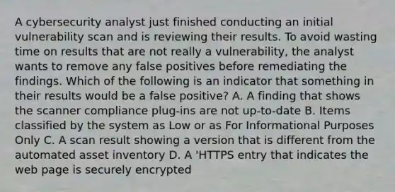 A cybersecurity analyst just finished conducting an initial vulnerability scan and is reviewing their results. To avoid wasting time on results that are not really a vulnerability, the analyst wants to remove any false positives before remediating the findings. Which of the following is an indicator that something in their results would be a false positive? A. A finding that shows the scanner compliance plug-ins are not up-to-date B. Items classified by the system as Low or as For Informational Purposes Only C. A scan result showing a version that is different from the automated asset inventory D. A 'HTTPS entry that indicates the web page is securely encrypted