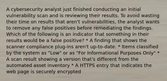 A cybersecurity analyst just finished conducting an initial vulnerability scan and is reviewing their results. To avoid wasting their time on results that aren't vulnerabilities, the analyst wants to remove any false positives before remediating the findings. Which of the following is an indicator that something in their results would be a false positive? * A finding that shows the scanner compliance plug-ins aren't up-to-date. * Items classified by the system as "Low" or as "For Informational Purposes Only" * A scan result showing a version that's different from the automated asset inventory * A HTTPS entry that indicates the web page is securely encrypted