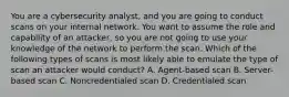 You are a cybersecurity analyst, and you are going to conduct scans on your internal network. You want to assume the role and capability of an attacker, so you are not going to use your knowledge of the network to perform the scan. Which of the following types of scans is most likely able to emulate the type of scan an attacker would conduct? A. Agent-based scan B. Server-based scan C. Noncredentialed scan D. Credentialed scan