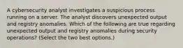 A cybersecurity analyst investigates a suspicious process running on a server. The analyst discovers unexpected output and registry anomalies. Which of the following are true regarding unexpected output and registry anomalies during security operations? (Select the two best options.)