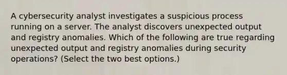 A cybersecurity analyst investigates a suspicious process running on a server. The analyst discovers unexpected output and registry anomalies. Which of the following are true regarding unexpected output and registry anomalies during security operations? (Select the two best options.)