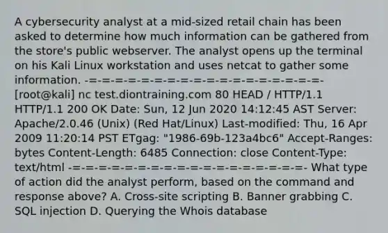 A cybersecurity analyst at a mid-sized retail chain has been asked to determine how much information can be gathered from the store's public webserver. The analyst opens up the terminal on his Kali Linux workstation and uses netcat to gather some information. -=-=-=-=-=-=-=-=-=-=-=-=-=-=-=-=-=-=- [root@kali] nc test.diontraining.com 80 HEAD / HTTP/1.1 HTTP/1.1 200 OK Date: Sun, 12 Jun 2020 14:12:45 AST Server: Apache/2.0.46 (Unix) (Red Hat/Linux) Last-modified: Thu, 16 Apr 2009 11:20:14 PST ETgag: "1986-69b-123a4bc6" Accept-Ranges: bytes Content-Length: 6485 Connection: close Content-Type: text/html -=-=-=-=-=-=-=-=-=-=-=-=-=-=-=-=-=-=- What type of action did the analyst perform, based on the command and response above? A. Cross-site scripting B. Banner grabbing C. SQL injection D. Querying the Whois database