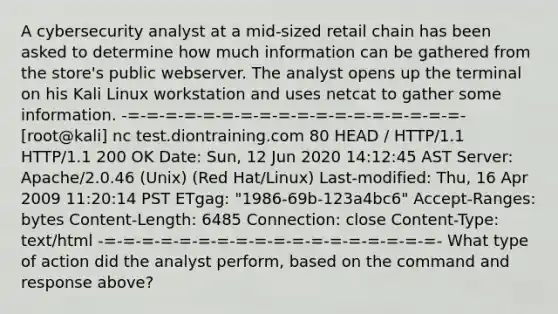 A cybersecurity analyst at a mid-sized retail chain has been asked to determine how much information can be gathered from the store's public webserver. The analyst opens up the terminal on his Kali Linux workstation and uses netcat to gather some information. -=-=-=-=-=-=-=-=-=-=-=-=-=-=-=-=-=-=- [root@kali] nc test.diontraining.com 80 HEAD / HTTP/1.1 HTTP/1.1 200 OK Date: Sun, 12 Jun 2020 14:12:45 AST Server: Apache/2.0.46 (Unix) (Red Hat/Linux) Last-modified: Thu, 16 Apr 2009 11:20:14 PST ETgag: "1986-69b-123a4bc6" Accept-Ranges: bytes Content-Length: 6485 Connection: close Content-Type: text/html -=-=-=-=-=-=-=-=-=-=-=-=-=-=-=-=-=-=- What type of action did the analyst perform, based on the command and response above?