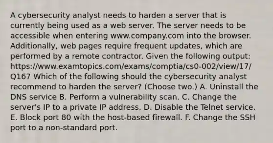 A cybersecurity analyst needs to harden a server that is currently being used as a web server. The server needs to be accessible when entering www.company.com into the browser. Additionally, web pages require frequent updates, which are performed by a remote contractor. Given the following output: https://www.examtopics.com/exams/comptia/cs0-002/view/17/ Q167 Which of the following should the cybersecurity analyst recommend to harden the server? (Choose two.) A. Uninstall the DNS service B. Perform a vulnerability scan. C. Change the server's IP to a private IP address. D. Disable the Telnet service. E. Block port 80 with the host-based firewall. F. Change the SSH port to a non-standard port.