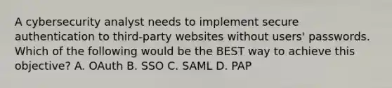 A cybersecurity analyst needs to implement secure authentication to third-party websites without users' passwords. Which of the following would be the BEST way to achieve this objective? A. OAuth B. SSO C. SAML D. PAP