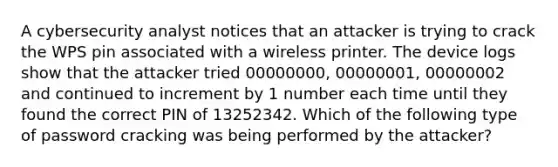 A cybersecurity analyst notices that an attacker is trying to crack the WPS pin associated with a wireless printer. The device logs show that the attacker tried 00000000, 00000001, 00000002 and continued to increment by 1 number each time until they found the correct PIN of 13252342. Which of the following type of password cracking was being performed by the attacker?