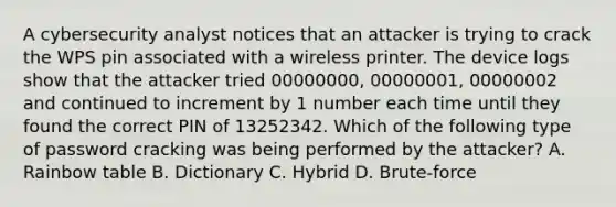 A cybersecurity analyst notices that an attacker is trying to crack the WPS pin associated with a wireless printer. The device logs show that the attacker tried 00000000, 00000001, 00000002 and continued to increment by 1 number each time until they found the correct PIN of 13252342. Which of the following type of password cracking was being performed by the attacker? A. Rainbow table B. Dictionary C. Hybrid D. Brute-force