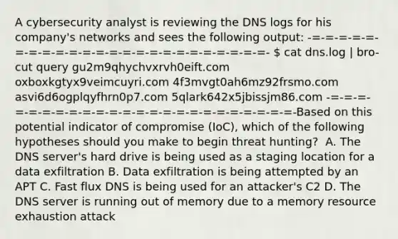 A cybersecurity analyst is reviewing the DNS logs for his company's networks and sees the following output: -=-=-=-=-=-=-=-=-=-=-=-=-=-=-=-=-=-=-=-=-=-=-=-=-  cat dns.log | bro-cut query gu2m9qhychvxrvh0eift.com oxboxkgtyx9veimcuyri.com 4f3mvgt0ah6mz92frsmo.com asvi6d6ogplqyfhrn0p7.com 5qlark642x5jbissjm86.com -=-=-=-=-=-=-=-=-=-=-=-=-=-=-=-=-=-=-=-=-=-=-=-=-Based on this potential indicator of compromise (IoC), which of the following hypotheses should you make to begin threat hunting? ​ A. The DNS server's hard drive is being used as a staging location for a data exfiltration​ B. Data exfiltration is being attempted by an APT​ C. Fast flux DNS is being used for an attacker's C2​ D. The DNS server is running out of memory due to a memory resource exhaustion attack