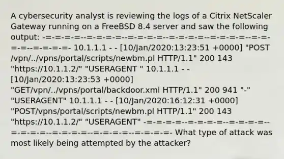 A cybersecurity analyst is reviewing the logs of a Citrix NetScaler Gateway running on a FreeBSD 8.4 server and saw the following output: -=-=-=-=--=-=-=-=--=-=-=-=--=-=-=-=--=-=-=-=--=-=-=-=--=-=-=-=- 10.1.1.1 - - [10/Jan/2020:13:23:51 +0000] "POST /vpn/../vpns/portal/scripts/newbm.pl HTTP/1.1" 200 143 "https://10.1.1.2/" "USERAGENT " 10.1.1.1 - - [10/Jan/2020:13:23:53 +0000] "GET/vpn/../vpns/portal/backdoor.xml HTTP/1.1" 200 941 "-" "USERAGENT" 10.1.1.1 - - [10/Jan/2020:16:12:31 +0000] "POST/vpns/portal/scripts/newbm.pl HTTP/1.1" 200 143 "https://10.1.1.2/" "USERAGENT" -=-=-=-=--=-=-=-=--=-=-=-=--=-=-=-=--=-=-=-=--=-=-=-=--=-=-=-=- What type of attack was most likely being attempted by the attacker?