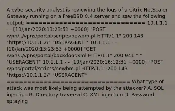 A cybersecurity analyst is reviewing the logs of a Citrix NetScaler Gateway running on a FreeBSD 8.4 server and saw the following output: ============================= 10.1.1.1 - - [10/Jan/2020:13:23:51 +0000] "POST /vpn/../vpns/portal/scripts/newbm.pl HTTP/1.1" 200 143 "https://10.1.1.2/" "USERAGENT " 10.1.1.1 - - [10/Jan/2020:13:23:53 +0000] "GET /vpn/../vpns/portal/backdoor.xml HTTP/1.1" 200 941 "-" "USERAGENT" 10.1.1.1 - - [10/Jan/2020:16:12:31 +0000] "POST /vpns/portal/scripts/newbm.pl HTTP/1.1" 200 143 "https://10.1.1.2/" "USERAGENT" ============================== What type of attack was most likely being attempted by the attacker? A. SQL injection B. Directory traversal C. XML injection D. Password spraying