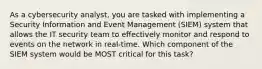 As a cybersecurity analyst, you are tasked with implementing a Security Information and Event Management (SIEM) system that allows the IT security team to effectively monitor and respond to events on the network in real-time. Which component of the SIEM system would be MOST critical for this task?