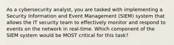 As a cybersecurity analyst, you are tasked with implementing a Security Information and Event Management (SIEM) system that allows the IT security team to effectively monitor and respond to events on the network in real-time. Which component of the SIEM system would be MOST critical for this task?