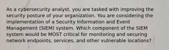 As a cybersecurity analyst, you are tasked with improving the security posture of your organization. You are considering the implementation of a Security Information and Event Management (SIEM) system. Which component of the SIEM system would be MOST critical for monitoring and securing network endpoints, services, and other vulnerable locations?