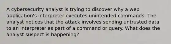 A cybersecurity analyst is trying to discover why a web application's interpreter executes unintended commands. The analyst notices that the attack involves sending untrusted data to an interpreter as part of a command or query. What does the analyst suspect is happening?