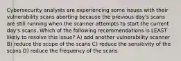 Cybersecurity analysts are experiencing some issues with their vulnerability scans aborting because the previous day's scans are still running when the scanner attempts to start the current day's scans. Which of the following recommendations is LEAST likely to resolve this issue? A) add another vulnerability scanner B) reduce the scope of the scans C) reduce the sensitivity of the scans D) reduce the frequency of the scans